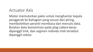 Actuator Axis
Motor memutarkan paksi untuk menghantar kepala
penggerak ke bahagian yang sesuai dari piring,
membolehkan peranti membaca dan menulis data.
Bulatan data konsentrasi pada plag cakera keras
dipanggil trek, dan segmen individu trek tersebut
dipanggil sektor.
 