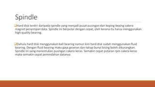 Spindle
Hard disk terdiri daripada spindle yang menjadi pusat pusingan dari keping-keping cakera
magnet penyimpan data. Spindle ini berputar dengan cepat, oleh kerana itu harus menggunakan
high quality bearing.
Dahulu hard disk menggunakan ball bearing namun kini hard disk sudah menggunakan fluid
bearing. Dengan fluid bearing maka gaya geseran dan tahap bunyi bising boleh dikurangkan.
Spindle ini yang menentukan pusingan cakera keras. Semakin cepat putaran rpm cakera keras
maka semakin cepat pemindahan datanya.
 