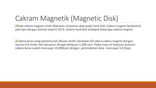 Cakram Magnetik (Magnetic Disk)
Pada cakera magnet inilah dilakukan simpanan data pada hard disk. Cakera magnet berbentuk
plat tipis dengan bentuk seperti CD-R. Dalam hard disk terdapat beberapa cakera magnet.
Cakera keras yang pertama kali dibuat, terdiri daripada 50 cakera cakera magnet dengan
ukuran 0.6 meter dan berputar dengan kelajuan 1,200 rpm. Pada masa ini kelajuan putaran
cakera keras sudah mencapai 10.000rpm dengan pemindahan data mencapai 3.0 Gbps.
 
