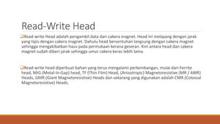 Read-Write Head
Read-write Head adalah pengambil data dari cakera magnet. Head ini melayang dengan jarak
yang tipis dengan cakera magnet. Dahulu head bersentuhan langsung dengan cakera magnet
sehingga mengakibatkan haus pada permukaan kerana geseran. Kini antara head dan cakera
magnet sudah diberi jarak sehingga umur cakera keras lebih lama.
Read-write head diperbuat bahan yang terus mengalami perkembangan, mulai dari Ferrite
head, MIG (Metal-In-Gap) head, TF (Thin Film) Head, (Anisotropic) Magnetoresistive (MR / AMR)
Heads, GMR (Giant Magnetoresistive) Heads dan sekarang yang digunakan adalah CMR (Colossal
Magnetoresistive) Heads.
 