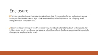 Enclosure
Enclosure adalah lapisan luar pembungkus hard disk. Enclosure berfungsi melindungi semua
bahagian dalam cakera keras agar tidak terkena debu, kelembapan dan hal lain yang boleh
mengakibatkan kerosakan data.
Dalam enclosure terdapat breath penapis yang membuat cakera keras tidak kedap udara, hal
ini bertujuan untuk membuang panas yang ada didalam hard disk kerana proses putaran spindle
dan pembacaan Read-write head.
 