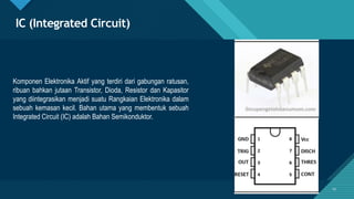 Click to edit Master title style
19
IC (Integrated Circuit)
Komponen Elektronika Aktif yang terdiri dari gabungan ratusan,
ribuan bahkan jutaan Transistor, Dioda, Resistor dan Kapasitor
yang diintegrasikan menjadi suatu Rangkaian Elektronika dalam
sebuah kemasan kecil. Bahan utama yang membentuk sebuah
Integrated Circuit (IC) adalah Bahan Semikonduktor.
19
 