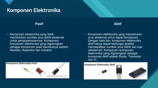 Click to edit Master title style
4
Komponen Elektronika
4
Pasif Aktif
• Komponen elektronika yang tidak
memerlukan sumber arus listrik eksternal
untuk pengoperasiannya. Komponen-
komponen elektronika yang digolongkan
sebagai komponen pasif diantaranya seperti
Resistor, Kapasitor dan Induktor.
• Komponen elektronika yang memerlukan
arus eksternal untuk dapat beroperasi.
Dengan kata lain, komponen elektronika
aktif hanya dapat berfungsi apabila
mendapatkan sumber arus listrik dari luar
(eksternal). Komponen–komponen
elektronika yang digolongkan sebagai
komponen Aktif adalah Dioda, Transistor
dan IC
 