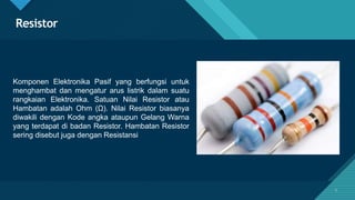 Click to edit Master title style
5
Resistor
Komponen Elektronika Pasif yang berfungsi untuk
menghambat dan mengatur arus listrik dalam suatu
rangkaian Elektronika. Satuan Nilai Resistor atau
Hambatan adalah Ohm (Ω). Nilai Resistor biasanya
diwakili dengan Kode angka ataupun Gelang Warna
yang terdapat di badan Resistor. Hambatan Resistor
sering disebut juga dengan Resistansi
5
 