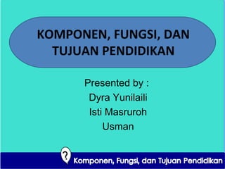 KOMPONEN, FUNGSI, DAN 
TUJUAN PENDIDIKAN 
Presented by : 
Dyra Yunilaili 
Isti Masruroh 
Usman 
 