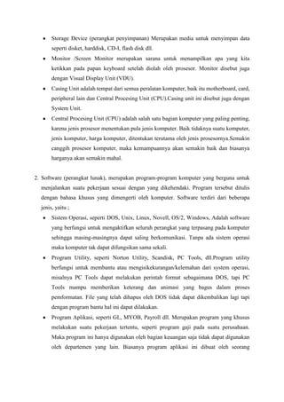 Storage Device (perangkat penyimpanan) Merupakan media untuk menyimpan data
       seperti disket, harddisk, CD-I, flash disk dll.
       Monitor /Screen Monitor merupakan sarana untuk menampilkan apa yang kita
       ketikkan pada papan keyboard setelah diolah oleh prosesor. Monitor disebut juga
       dengan Visual Display Unit (VDU).
       Casing Unit adalah tempat dari semua peralatan komputer, baik itu motherboard, card,
       peripheral lain dan Central Procesing Unit (CPU).Casing unit ini disebut juga dengan
       System Unit.
       Central Procesing Unit (CPU) adalah salah satu bagian komputer yang paling penting,
       karena jenis prosesor menentukan pula jenis komputer. Baik tidaknya suatu komputer,
       jenis komputer, harga komputer, ditentukan terutama oleh jenis prosesornya.Semakin
       canggih prosesor komputer, maka kemampuannya akan semakin baik dan biasanya
       harganya akan semakin mahal.


2. Software (perangkat lunak), merupakan program-program komputer yang berguna untuk
  menjalankan suatu pekerjaan sesuai dengan yang dikehendaki. Program tersebut ditulis
  dengan bahasa khusus yang dimengerti oleh komputer. Software terdiri dari beberapa
  jenis, yaitu ;
       Sistem Operasi, seperti DOS, Unix, Linux, Novell, OS/2, Windows, Adalah software
       yang berfungsi untuk mengaktifkan seluruh perangkat yang terpasang pada komputer
       sehingga masing-masingnya dapat saling berkomunikasi. Tanpa ada sistem operasi
       maka komputer tak dapat difungsikan sama sekali.
       Program Utility, seperti Norton Utility, Scandisk, PC Tools, dll.Program utility
       berfungsi untuk membantu atau mengisikekurangan/kelemahan dari system operasi,
       misalnya PC Tools dapat melakukan perintah format sebagaimana DOS, tapi PC
       Tools mampu memberikan keterang dan animasi yang bagus dalam proses
       pemformatan. File yang telah dihapus oleh DOS tidak dapat dikembalikan lagi tapi
       dengan program bantu hal ini dapat dilakukan.
       Program Aplikasi, seperti GL, MYOB, Payroll dll. Merupakan program yang khusus
       melakukan suatu pekerjaan tertentu, seperti program gaji pada suatu perusahaan.
       Maka program ini hanya digunakan oleh bagian keuangan saja tidak dapat digunakan
       oleh departemen yang lain. Biasanya program aplikasi ini dibuat oleh seorang
 