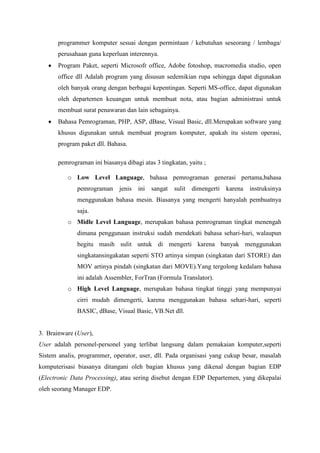 programmer komputer sesuai dengan permintaan / kebutuhan seseorang / lembaga/
       perusahaan guna keperluan interennya.
       Program Paket, seperti Microsofr office, Adobe fotoshop, macromedia studio, open
       office dll Adalah program yang disusun sedemikian rupa sehingga dapat digunakan
       oleh banyak orang dengan berbagai kepentingan. Seperti MS-office, dapat digunakan
       oleh departemen keuangan untuk membuat nota, atau bagian administrasi untuk
       membuat surat penawaran dan lain sebagainya.
       Bahasa Pemrograman, PHP, ASP, dBase, Visual Basic, dll.Merupakan software yang
       khusus digunakan untuk membuat program komputer, apakah itu sistem operasi,
       program paket dll. Bahasa.

       pemrograman ini biasanya dibagi atas 3 tingkatan, yaitu ;

          o Low Level Language, bahasa pemrograman generasi pertama,bahasa
              pemrograman jenis ini       sangat   sulit   dimengerti   karena instruksinya
              menggunakan bahasa mesin. Biasanya yang mengerti hanyalah pembuatnya
              saja.
          o Midle Level Language, merupakan bahasa pemrograman tingkat menengah
              dimana penggunaan instruksi sudah mendekati bahasa sehari-hari, walaupun
              begitu masih sulit untuk di mengerti karena banyak menggunakan
              singkatansingakatan seperti STO artinya simpan (singkatan dari STORE) dan
              MOV artinya pindah (singkatan dari MOVE).Yang tergolong kedalam bahasa
              ini adalah Assembler, ForTran (Formula Translator).
          o High Level Language, merupakan bahasa tingkat tinggi yang mempunyai
              cirri mudah dimengerti, karena menggunakan bahasa sehari-hari, seperti
              BASIC, dBase, Visual Basic, VB.Net dll.


3. Brainware (User),
User adalah personel-personel yang terlibat langsung dalam pemakaian komputer,seperti
Sistem analis, programmer, operator, user, dll. Pada organisasi yang cukup besar, masalah
komputerisasi biasanya ditangani oleh bagian khusus yang dikenal dengan bagian EDP
(Electronic Data Processing), atau sering disebut dengan EDP Departemen, yang dikepalai
oleh seorang Manager EDP.
 