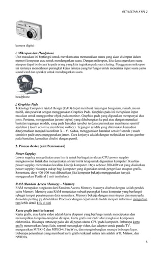 RETI LESTARI X RPL 2
5
kamera digital
i. Mikropon dan Headphone
Unit masukan ini berfungsi untuk merekam atau memasukkan suara yang akan disimpan dalam
memori komputer atau untuk mendengarkan suara. Dengan mikropon, kita dapat merekam suara
ataupun dapat berbicara kepada orang yang kita inginkan pada saat chating. Penggunaan mikropon
ini tentunya memerlukan perangkat keras lainnya yang berfungsi untuk menerima input suara yaitu
sound card dan speaker untuk mendengarkan suara.
headphone
j. Graphics Pads
Teknologi Computer Aided Design (CAD) dapat membuat rancangan bangunan, rumah, mesin
mobil, dan pesawat dengan menggunakan Graphics Pads. Graphics pads ini merupakan input
masukan untuk menggambar objek pada monitor. Graphics pads yang digunakan mempunyai dua
jenis. Pertama, menggunakan jarum (stylus) yang dihubungkan ke pad atau dengan memakai
bantalan tegangan rendah, yang pada bantalan tersebut terdapat permukaan membrane sensitif
sentuhan ( touch sensitive membrane surface). Tegangan rendah yang dikirimkan kemudian
diterjemahkan menjadi koordinat X – Y. Kedua, menggunakan bantalan sensitif sentuh ( touch
sensitive pad) tanpa menggunakan jarum. Cara kerjanya adalah dengan meletakkan kertas gambar
pada bantalan, kemudian ditulisi dengan pensil.
2. Process device (unit Pemrosesan)
Power Supplay
Lower supplay menyediakan arus listrik untuk berbagai peralatan CPU power supplay
mengkonversi listrik dan menyediakan aliran listrik tetap untuk digunakan komputer. Kualitas
power supplay menentukan kwalitas kinerja komputer. Daya sebesar 300-400 wat yang disalurkan
power supplay biasanya cukup bagi komputer yang digunakan untuk pengetikan ataupun grafik.
Sementara, daya 400-500 watt dibutuhkan jika komputer bekerja menggunakan banyak
menggunakan Periferal ( unit tambahan).
RAM (Random Access Memory) – Memory
RAM merupakan singkatan dari Random Access Memory biasanya disebut dengan istilah pendek
yaitu Memori. Memory atau RAM merupakan sebuah perangkat keras komputer yang berfungsi
sebagai tempat penyimpanan data sementara. Memory bekerja dengan menyimpan dan menyuplai
data-data penting yg dibutuhkan Processor dengan cepat untuk diolah menjadi informasi. pengertian
ram lebih detail klik di sini
Kartu grafis (unit keluaran)
Kartu grafis, atau kartu video adalah kartu ekspansi yang berfungsi untuk menciptakan dan
menampilkan tampilan-tampilan di layar. Kartu grafis ini terdiri dari rangkaian komponen
elektronika. Biasanya tertancap pada slot di papan utama CPU pada komputer. Beberapa kartu
grafis menawarkan fungsi lain, seperti menangkap video, dan adaptor untuk penala TV,
menguraikan MPEG-2 dan MPEG-4, FireWire, dan menghubungkan menuju beberapa layar.
Beberapa perusahaan yang membuat kartu grafis terkenal antara lain adalah ATI, Matrox, dan
NVIDIA.
 