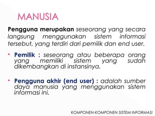 Pengguna merupakan seseorang yang secara 
langsung menggunakan sistem informasi 
tersebut, yang terdiri dari pemilik dan end user. 
 Pemilik : seseorang atau beberapa orang 
yang memiliki sistem yang sudah 
dikembangkan di instansinya. 
 Pengguna akhir (end user) : adalah sumber 
daya manusia yang menggunakan sistem 
informasi ini. 
KOMPONEN-KOMPONEN SISTEM INFORMASI 
 