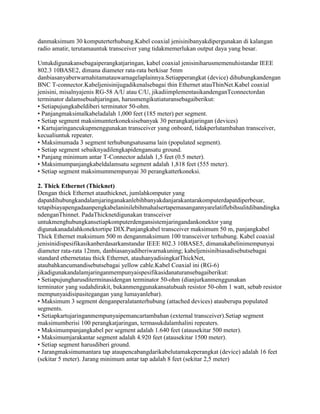 danmaksimum 30 komputerterhubung.Kabel coaxial jenisinibanyakdipergunakan di kalangan
radio amatir, terutamauntuk transceiver yang tidakmemerlukan output daya yang besar.
Untukdigunakansebagaiperangkatjaringan, kabel coaxial jenisiniharusmemenuhistandar IEEE
802.3 10BASE2, dimana diameter rata-rata berkisar 5mm
danbiasanyaberwarnahitamatauwarnagelaplainnya.Setiapperangkat (device) dihubungkandengan
BNC T-connector.Kabeljenisinijugadikenalsebagai thin Ethernet atauThinNet.Kabel coaxial
jenisini, misalnyajenis RG-58 A/U atau C/U, jikadiimplementasikandenganTconnectordan
terminator dalamsebuahjaringan, harusmengikutiaturansebagaiberikut:
• Setiapujungkabeldiberi terminator 50-ohm.
• Panjangmaksimalkabeladalah 1,000 feet (185 meter) per segment.
• Setiap segment maksimumterkoneksisebanyak 30 perangkatjaringan (devices)
• Kartujaringancukupmenggunakan transceiver yang onboard, tidakperlutambahan transceiver,
kecualiuntuk repeater.
• Maksimumada 3 segment terhubungsatusama lain (populated segment).
• Setiap segment sebaiknyadilengkapidengansatu ground.
• Panjang minimum antar T-Connector adalah 1,5 feet (0.5 meter).
• Maksimumpanjangkabeldalamsatu segment adalah 1,818 feet (555 meter).
• Setiap segment maksimummempunyai 30 perangkatterkoneksi.
2. Thick Ethernet (Thicknet)
Dengan thick Ethernet atauthicknet, jumlahkomputer yang
dapatdihubungkandalamjaringanakanlebihbanyakdanjarakantarakomputerdapatdiperbesar,
tetapibiayapengadaanpengkabelaninilebihmahalsertapemasangannyarelatiflebihsulitdibandingka
ndenganThinnet. PadaThicknetdigunakan transceiver
untukmenghubungkansetiapkomputerdengansistemjaringandankonektor yang
digunakanadalahkonektortipe DIX.Panjangkabel transceiver maksimum 50 m, panjangkabel
Thick Ethernet maksimum 500 m denganmaksimum 100 transceiver terhubung. Kabel coaxial
jenisinidispesifikasikanberdasarkanstandar IEEE 802.3 10BASE5, dimanakabelinimempunyai
diameter rata-rata 12mm, danbiasanyadiberiwarnakuning; kabeljenisinibiasadisebutsebagai
standard ethernetatau thick Ethernet, atauhanyadisingkatThickNet,
ataubahkancumandisebutsebagai yellow cable.Kabel Coaxial ini (RG-6)
jikadigunakandalamjaringanmempunyaispesifikasidanaturansebagaiberikut:
• Setiapujungharusditerminasidengan terminator 50-ohm (dianjurkanmenggunakan
terminator yang sudahdirakit, bukanmenggunakansatubuah resistor 50-ohm 1 watt, sebab resistor
mempunyaidisipasitegangan yang lumayanlebar).
• Maksimum 3 segment denganperalatanterhubung (attached devices) atauberupa populated
segments.
• Setiapkartujaringanmempunyaipemancartambahan (external transceiver).Setiap segment
maksimumberisi 100 perangkatjaringan, termasukdalamhalini repeaters.
• Maksimumpanjangkabel per segment adalah 1.640 feet (atausekitar 500 meter).
• Maksimumjarakantar segment adalah 4.920 feet (atausekitar 1500 meter).
• Setiap segment harusdiberi ground.
• Jarangmaksimumantara tap ataupencabangdarikabelutamakeperangkat (device) adalah 16 feet
(sekitar 5 meter). Jarang minimum antar tap adalah 8 feet (sekitar 2,5 meter)

 