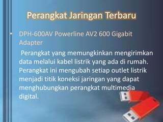 Perangkat Jaringan Terbaru
• DPH-600AV Powerline AV2 600 Gigabit
Adapter
Perangkat yang memungkinkan mengirimkan
data melalui kabel listrik yang ada di rumah.
Perangkat ini mengubah setiap outlet listrik
menjadi titik koneksi jaringan yang dapat
menghubungkan perangkat multimedia
digital.
 