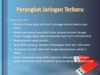 Perangkat Jaringan Terbaru
• Bluetooth v4.0
• Konsumsi daya yang lebih kecil sehingga hemat baterai atau
listrik.
• Waktu pemakaian yang lebih lama sampai tahunan dengan
hanya menggunakan baterai kapasitas kecil (coin cell batteries).
• Biaya produksi yang rendah.
• Jarak lebih panjang. Mampu menjangkau lebih dari 100 meter.
• Kecepatan transfer lebih baik dengan kemampuan sekitar 1
Mbps.
• Sistem keamanan yang lebih terkontrol dibandingkan dengan
sistem keamanan pada bluetooth generasi-generasi sebelumnya.
 