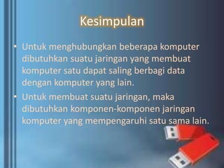 Kesimpulan
• Untuk menghubungkan beberapa komputer
dibutuhkan suatu jaringan yang membuat
komputer satu dapat saling berbagi data
dengan komputer yang lain.
• Untuk membuat suatu jaringan, maka
dibutuhkan komponen-komponen jaringan
komputer yang mempengaruhi satu sama lain.
 