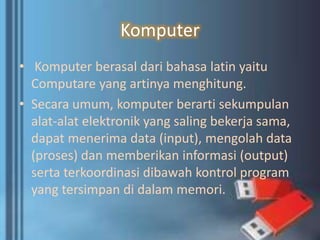 Komputer
• Komputer berasal dari bahasa latin yaitu
Computare yang artinya menghitung.
• Secara umum, komputer berarti sekumpulan
alat-alat elektronik yang saling bekerja sama,
dapat menerima data (input), mengolah data
(proses) dan memberikan informasi (output)
serta terkoordinasi dibawah kontrol program
yang tersimpan di dalam memori.
 