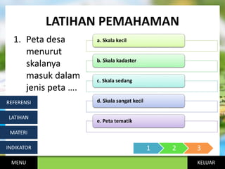KELUAR
LATIHAN PEMAHAMAN
1. Peta desa
menurut
skalanya
masuk dalam
jenis peta ….
MENU
INDIKATOR
MATERI
LATIHAN
REFERENSI
a. Skala kecil
b. Skala kadaster
c. Skala sedang
d. Skala sangat kecil
e. Peta tematik
1 2 3
 
