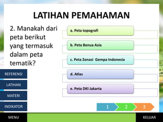 KELUAR
LATIHAN PEMAHAMAN
2. Manakah dari
peta berikut
yang termasuk
dalam peta
tematik?
MENU
INDIKATOR
MATERI
LATIHAN
REFERENSI
a. Peta topografi
b. Peta Benua Asia
c. Peta Zonasi Gempa Indonesia
d. Atlas
e. Peta DKI Jakarta
1 2 3
 
