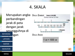 KELUAR
4. SKALA
Merupakan angka
perbandingan
jarak di peta
dengan jarak
sesungguhnya di
lapangan
MENU
INDIKATOR
MATERI
LATIHAN
REFERENSI
 