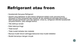  Karakteristik Senyawa Refrigerant
 Seperti yang dijelaskan di atas bahwa refrigerant adalah suatu senyawa kimia.
Senyawa ini bisa mengubah gas menjadi air dan sebaliknya sehingga dibutuhkan
lebih banyak pemberian suhu dan tekanan. Untuk itu, refrigerant memiliki karakteristik
senyawa tertentu, yaitu sebagai berikut.
 Titik didihnya rendah
 Kalor latennya tinggi
 Tidak korosif
 Tidak mudah terbakar dan meledak
 Baunya mudah dicium sehingga kebocoran bisa mudah dideteksi
 Mudah bercampur dengan minyak
 