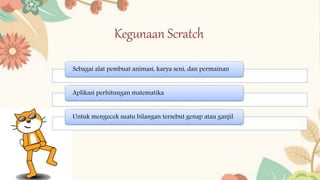 Kegunaan Scratch
Sebagai alat pembuat animasi, karya seni, dan permainan
Aplikasi perhitungan matematika
Untuk mengecek suatu bilangan tersebut genap atau ganjil
 