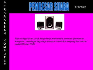P
E                                                          SPEAKER
R
K
A
K
A
S
A
N
    Alat ini digunakan untuk kerja-kerja multimedia, bermain permainan
K   komputer, mendegar lagu-lagu ataupun menonton wayang dari cakra-
O   padat CD dan DVD.
M
P
U
T
E
R
 
