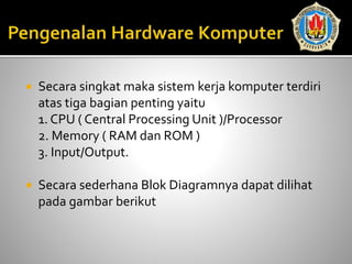  Secara singkat maka sistem kerja komputer terdiri
atas tiga bagian penting yaitu
1. CPU ( Central Processing Unit )/Processor
2. Memory ( RAM dan ROM )
3. Input/Output.
 Secara sederhana Blok Diagramnya dapat dilihat
pada gambar berikut
 