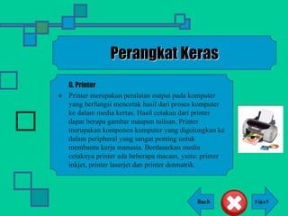 Back
Perangkat Keras
G. Printer
 Printer merupakan peralatan output pada komputer
yang berfungsi mencetak hasil dari proses komputer
ke dalam media kertas. Hasil cetakan dari printer
dapat berupa gambar maupun tulisan. Printer
merupakan komponen komputer yang digolongkan ke
dalam peripheral yang sangat penting untuk
membantu kerja manusia. Berdasarkan media
cetaknya printer ada beberapa macam, yaitu: printer
inkjet, printer laserjet dan printer dotmatrik.
 