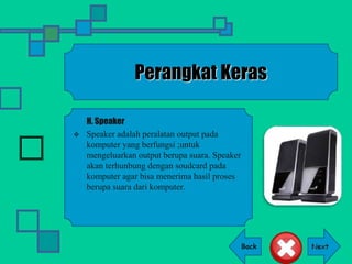 Back
Perangkat Keras
H. Speaker
 Speaker adalah peralatan output pada
komputer yang berfungsi ;untuk
mengeluarkan output berupa suara. Speaker
akan terhunbung dengan soudcard pada
komputer agar bisa menerima hasil proses
berupa suara dari komputer.
 