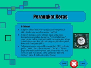Back
Perangkat Keras
I. Chipset
 Chipset adalah hardware yang ikut mnengontrol
aktivitas keluar masuknya data (traffic)
 Chipset merupakan IC ukuran kecil yang pada
komputer merupakan layaknya "polisi lalu lintas"
pada papan induk (motherboard), mengarahkan aliran
data dan menentukan piranti apa yang didukung oleh
Personal Komputer (PC).
 Sebuah chipset mengarahkan data dari CPU ke kartu
grafis (VGA) dan sistem memori (RAM). Chipset
juga menentukan kecepatan dari front-side bus, bus
memory dan bus grafis, serta kapasitas dan tipe
memori yang di dukung motherboard.
 