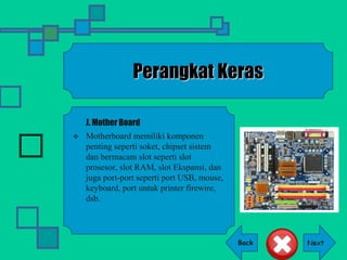 Back
Perangkat Keras
J. Mother Board
 Motherboard memiliki komponen
penting seperti soket, chipset sistem
dan bermacam slot seperti slot
prosesor, slot RAM, slot Ekspansi, dan
juga port-port seperti port USB, mouse,
keyboard, port untuk printer firewire,
dsb.
 