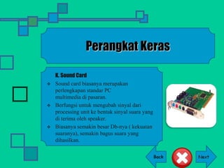Back
Perangkat Keras
K. Sound Card
 Sound card biasanya merupakan
perlengkapan standar PC
multimedia di pasaran.
 Berfungsi untuk mengubah sinyal dari
processing unit ke bentuk sinyal suara yang
di terima oleh speaker.
 Biasanya semakin besar Db-nya ( kekuatan
suaranya), semakin bagus suara yang
dihasilkan.
 