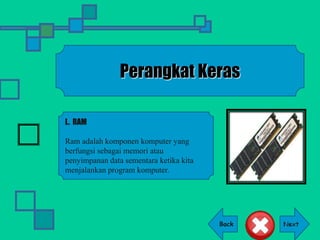 Back
Perangkat Keras
L. RAM
Ram adalah komponen komputer yang
berfungsi sebagai memori atau
penyimpanan data sementara ketika kita
menjalankan program komputer.
 