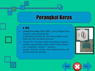 Back
Perangkat Keras
N. CPU
 Central Processing Unit; (CPU), yaitu perangkat keras
komputer yang memahami dan
melaksanakan perintah dan data dari perangkat lunak.
Istilah lain dari cpu adalah prossesor
 Fungsi CPU itu sendiri adalah menjalankan program –
program yang disimpan dalam memori utama dengan
cara mengambil instruksi – instruksi,
menguji instruksi tersebut dan mengeksekusinya satu
persatu sesuai alur perintah.
 