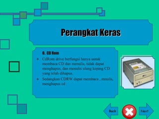 Back
Perangkat Keras
O. CD Rom
 CdRom drive berfungsi hanya untuk
membaca CD dan menulis, tidak dapat
menghapus, dan menulis ulang keping CD
yang telah dihapus.
 Sedangkan CDRW dapat membaca , mnulis,
menghapus cd
 