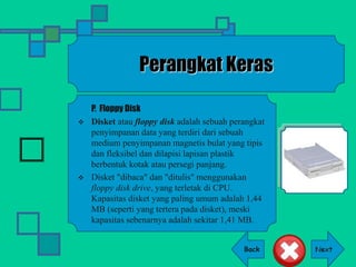 Back
Perangkat Keras
P. Floppy Disk
 Disket atau floppy disk adalah sebuah perangkat
penyimpanan data yang terdiri dari sebuah
medium penyimpanan magnetis bulat yang tipis
dan fleksibel dan dilapisi lapisan plastik
berbentuk kotak atau persegi panjang.
 Disket "dibaca" dan "ditulis" menggunakan
floppy disk drive, yang terletak di CPU.
Kapasitas disket yang paling umum adalah 1,44
MB (seperti yang tertera pada disket), meski
kapasitas sebenarnya adalah sekitar 1,41 MB.
 