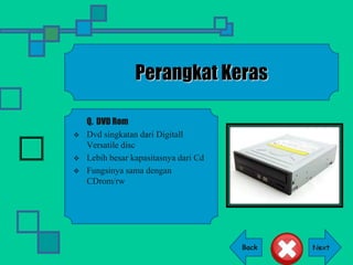Back
Perangkat Keras
Q. DVD Rom
 Dvd singkatan dari Digitall
Versatile disc
 Lebih besar kapasitasnya dari Cd
 Fungsinya sama dengan
CDrom/rw
 