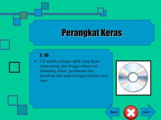 Back
Perangkat Keras
S. CD
 CD adalah piringan optik yang dapat
menampung data hingga ribuan kali
dibanding disket, pembacaan dan
penulisan data pada piringan melalui sinar
laser
 