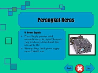 Back
Perangkat Keras
U. Power Supply
 Power Supply gunanya untuk
mensuplai energi ke bagian2 komputer
yang sebelumnya telah diubah dari
arus AC ke DC.
 Biasanya Daya listrik power supply
antara 350-600 watt.
 