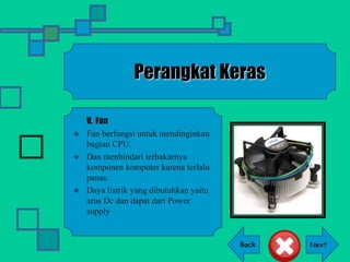 Back
Perangkat Keras
V. Fan
 Fan berfungsi untuk mendinginkan
bagian CPU.
 Dan menhindari terbakarnya
komponen komputer karena terlalu
panas.
 Daya listrik yang dibutuhkan yaitu
arus Dc dan dapat dari Power
supply
 