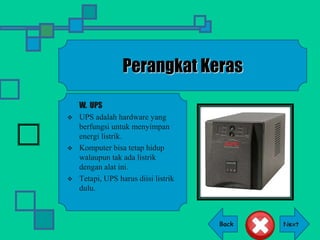 Back
Perangkat Keras
W. UPS
 UPS adalah hardware yang
berfungsi untuk menyimpan
energi listrik.
 Komputer bisa tetap hidup
walaupun tak ada listrik
dengan alat ini.
 Tetapi, UPS harus diisi listrik
dulu.
 