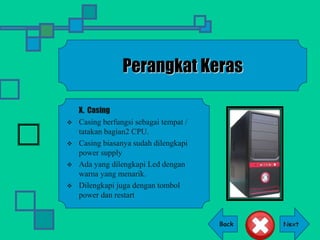 Back
Perangkat Keras
X. Casing
 Casing berfungsi sebagai tempat /
tatakan bagian2 CPU.
 Casing biasanya sudah dilengkapi
power supply
 Ada yang dilengkapi Led dengan
warna yang menarik.
 Dilengkapi juga dengan tombol
power dan restart
 