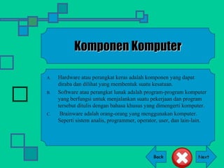 Back
Komponen Komputer
A. Hardware atau perangkat keras adalah komponen yang dapat
diraba dan dilihat yang membentuk suatu kesatuan.
B. Software atau perangkat lunak adalah program-program komputer
yang berfungsi untuk menjalankan suatu pekerjaan dan program
tersebut ditulis dengan bahasa khusus yang dimengerti komputer.
C. Brainware adalah orang-orang yang menggunakan komputer.
Seperti sistem analis, programmer, operator, user, dan lain-lain.
 