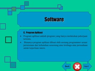Back
Software
C. Program Aplikasi
 Program aplikasi adalah program yang hanya melakukan pekerjaan
tertentu.
 Biasanya program aplikasi dibuat oleh seorang programmer sesuai
permintaan dan kebutuhan seseorang atau lembaga atau perusahaan
untuk keperluan intern.
 