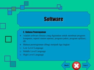 Back
Software
E. Bahasa Pemrogaman
 Adalah software khusus yang digunakan untuk membuat program
komputer, seperti sistem operasi, program paket, program aplikasi,
dll.
 Bahasa pemrograman dibagi menjadi tiga tingkat:
1) Low Level Language
2) Middle Level Language
3) High Level Language
 