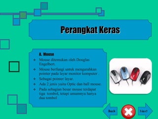 Back
Perangkat Keras
A. Mouse
 Mouse ditemukan oleh Douglas
Engelbert.
 Mouse berfungi untuk mengarahkan
pointer pada layar monitor komputer .
 Sebagai pointer layar.
 Ada 2 jenis yaitu Optic dan ball mouse.
 Pada sebagian besar mouse terdapat
tiga tombol, tetapi umumnya hanya
dua tombol
 