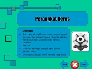 Back
Perangkat Keras
E. Webcam
 Seseorang Menjadikan webcam yang terdapat di
komputer lain sebagai kamera pengintai aktifitas
pemiliknya tanpa diketahui oleh pemilik
komputer
tersebut.....
 WEbcam berfungsi sebagai input device
gambar/ video.
 Bisa digunakan juga untuk chatting tatap muka.
 