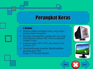 Back
Perangkat Keras
F. Monitor
 Monitor adalah perangkat keras yang sangat
penting dalam komputer.
 Bertugas menampilkan gambar dari cpu yang
telah diproses dahulu oleh AGP(Accelarated
Graphic Card)
 Jenisnya yaitu, CRT, LCD, dan monitor Flat
berlayar TFT.
 MonitorKonsep monitor diperkenalkan
pertama kali oleh
Hoare (1974) dan Brinch
 