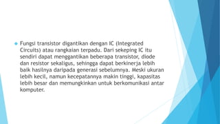  Fungsi transistor digantikan dengan IC (Integrated 
Circuits) atau rangkaian terpadu. Dari sekeping IC itu 
sendiri dapat menggantikan beberapa transistor, diode 
dan resistor sekaligus, sehingga dapat berkinerja lebih 
baik hasilnya daripada generasi sebelumnya. Meski ukuran 
lebih kecil, namun kecepatannya makin tinggi, kapasitas 
lebih besar dan memungkinkan untuk berkomunikasi antar 
komputer. 
 
