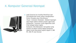 4. Komputer Generasi Keempat 
 pada Generasi ke-4 ketika Penelitian dari 
microelektronik telah sukses menghasilkan 
Sirkuit Terpadu atau Chip dimana 
ribuan transistor disatukan didalam kepingan 
segi empat silikon melalui proses Lage Scale 
Integration. Transistor mulai digantikan oleh 
Chip sebagai bahan logika 
komputer. MicroKomputer merupakan yang 
terkecil di dalam Family digital komputer 
digital mulai diproduksi seperti Apple II, IBM 
PC, NEC PC dan Sinclair. 
 