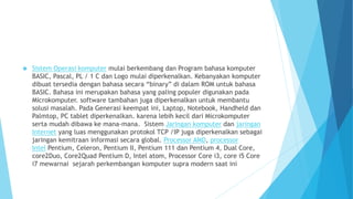  Sistem Operasi komputer mulai berkembang dan Program bahasa komputer 
BASIC, Pascal, PL / 1 C dan Logo mulai diperkenalkan. Kebanyakan komputer 
dibuat tersedia dengan bahasa secara “binary” di dalam ROM untuk bahasa 
BASIC. Bahasa ini merupakan bahasa yang paling populer digunakan pada 
Microkomputer. software tambahan juga diperkenalkan untuk membantu 
solusi masalah. Pada Generasi keempat ini, Laptop, Notebook, Handheld dan 
Palmtop, PC tablet diperkenalkan. karena lebih kecil dari Microkomputer 
serta mudah dibawa ke mana-mana. Sistem Jaringan komputer dan jaringan 
Internet yang luas menggunakan protokol TCP /IP juga diperkenalkan sebagai 
jaringan kemitraan informasi secara global. Processor AMD, processor 
Intel Pentium, Celeron, Pentium II, Pentium 111 dan Pentium 4, Dual Core, 
core2Duo, Core2Quad Pentium D, Intel atom, Processor Core i3, core i5 Core 
i7 mewarnai sejarah perkembangan komputer supra modern saat ini 
 