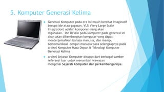 5. Komputer Generasi Kelima 
 Generasi Komputer pada era ini masih bersifat imaginatif 
berupa ide atau gagasan, VLSI (Very Large Scale 
Integration) adalah komponen yang akan 
digunakan. Ide Desain pada komputer pada generasi ini 
akan akan dikembangkan komputer yang dapat 
menterjemahkan bahasa manusia, dan mampu 
berkomunikasi dengan manusia baca selengkapnya pada 
artikel Komputer Masa Depan & Teknologi Komputer 
Generasi Kelima 
 artikel Sejarah Komputer disusun dari berbagai sumber 
referensi luar untuk menambah wawasan 
mengenai Sejarah Komputer dan perkembangannya. 
 